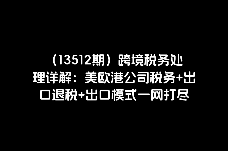 （13512期）跨境税务处理详解：美欧港公司税务+出口退税+出口模式一网打尽