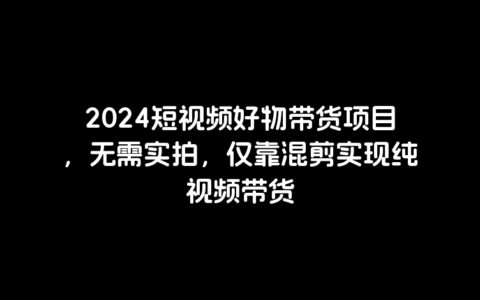 2024短视频好物带货项目，无需实拍，仅靠混剪实现纯视频带货