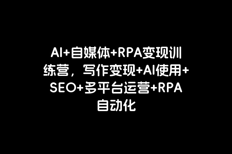 AI+自媒体+RPA变现训练营，写作变现+AI使用+SEO+多平台运营+RPA自动化