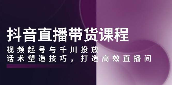 抖音直播带货课程，视频起号与千川投放，话术塑造技巧，打造高效直播间