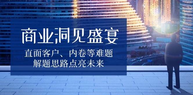 （13845期）商业洞见盛宴，直面客户、内卷等难题，解题思路点亮未来