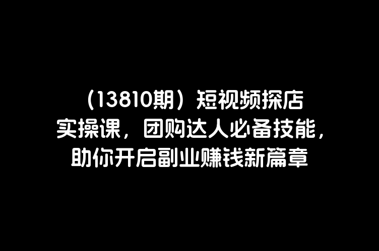 （13810期）短视频探店实操课，团购达人必备技能，助你开启副业赚钱新篇章