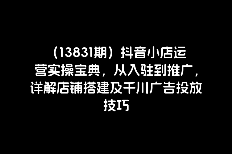 （13831期）抖音小店运营实操宝典，从入驻到推广，详解店铺搭建及千川广告投放技巧