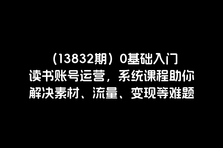 （13832期）0基础入门读书账号运营，系统课程助你解决素材、流量、变现等难题