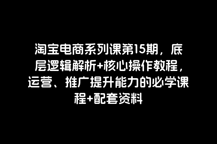 淘宝电商系列课第15期，底层逻辑解析+核心操作教程，运营、推广提升能力的必学课程+配套资料