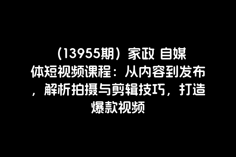 （13955期）家政 自媒体短视频课程：从内容到发布，解析拍摄与剪辑技巧，打造爆款视频