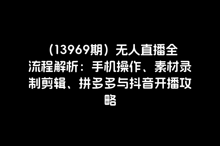 （13969期）无人直播全流程解析：手机操作、素材录制剪辑、拼多多与抖音开播攻略