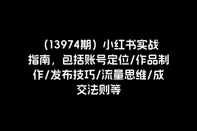 （13974期）小红书实战指南，包括账号定位/作品制作/发布技巧/流量思维/成交法则等