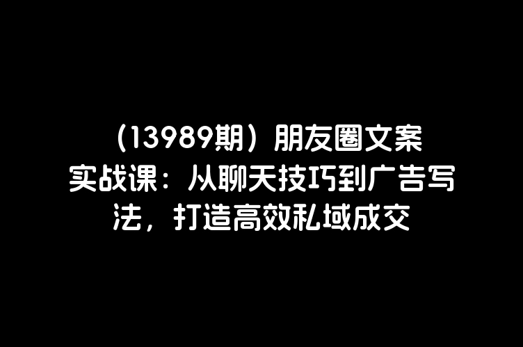 （13989期）朋友圈文案实战课：从聊天技巧到广告写法，打造高效私域成交