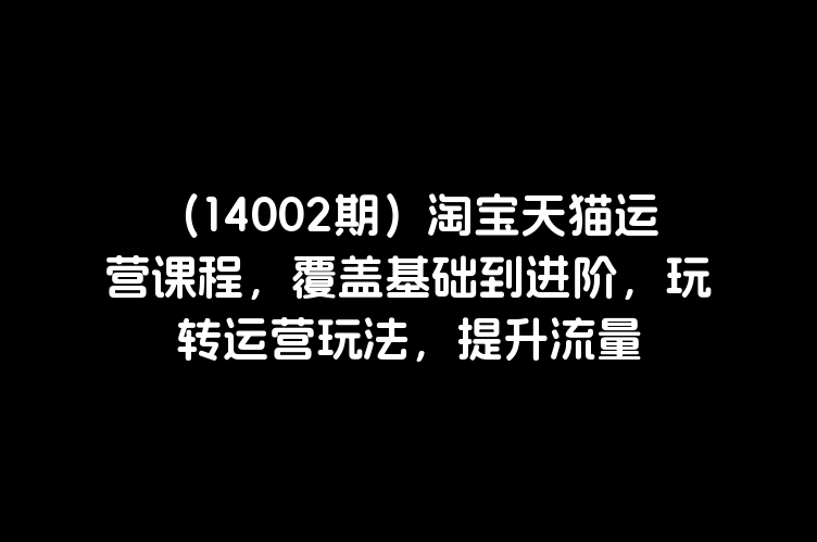 （14002期）淘宝天猫运营课程，覆盖基础到进阶，玩转运营玩法，提升流量