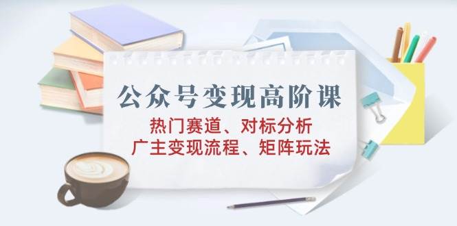 （14177期）公众号变现高阶课：热门赛道、对标分析、广告主变现流程、矩阵玩法