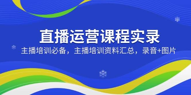 （14388期）直播运营课程实录：主播培训必备，主播培训资料汇总，录音+图片