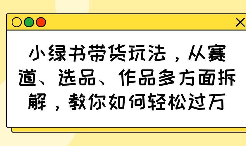 （14537期）小绿书带货玩法，从赛道、选品、作品多方面拆解，教你如何轻松过万