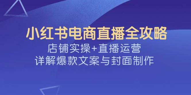 （14410期）小红书电商直播全攻略，店铺实操+直播运营，详解爆款文案与封面制作