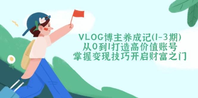 （14541期）VLOG博主养成记（1-3期）从0到1打造高价值账号，掌握变现技巧开启财富之门