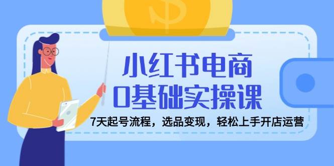 （14534期）小红书电商0基础实操课，7天起号流程，选品变现，轻松上手开店运营